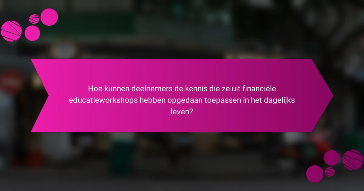 Hoe kunnen deelnemers de kennis die ze uit financiële educatieworkshops hebben opgedaan toepassen in het dagelijks leven?
