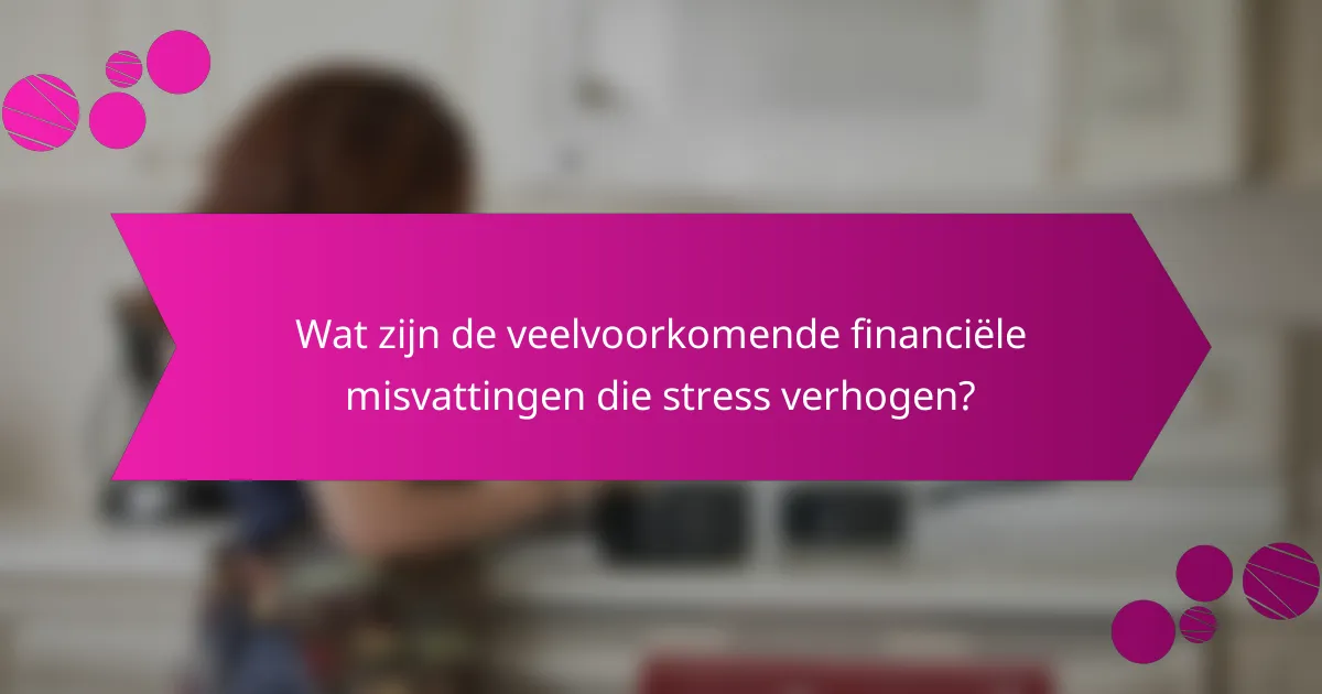 Wat zijn de veelvoorkomende financiële misvattingen die stress verhogen?