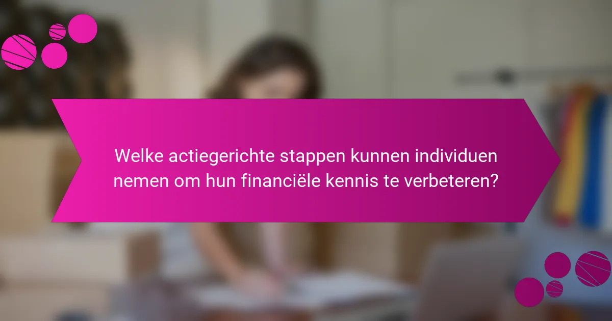 Welke actiegerichte stappen kunnen individuen nemen om hun financiële kennis te verbeteren?