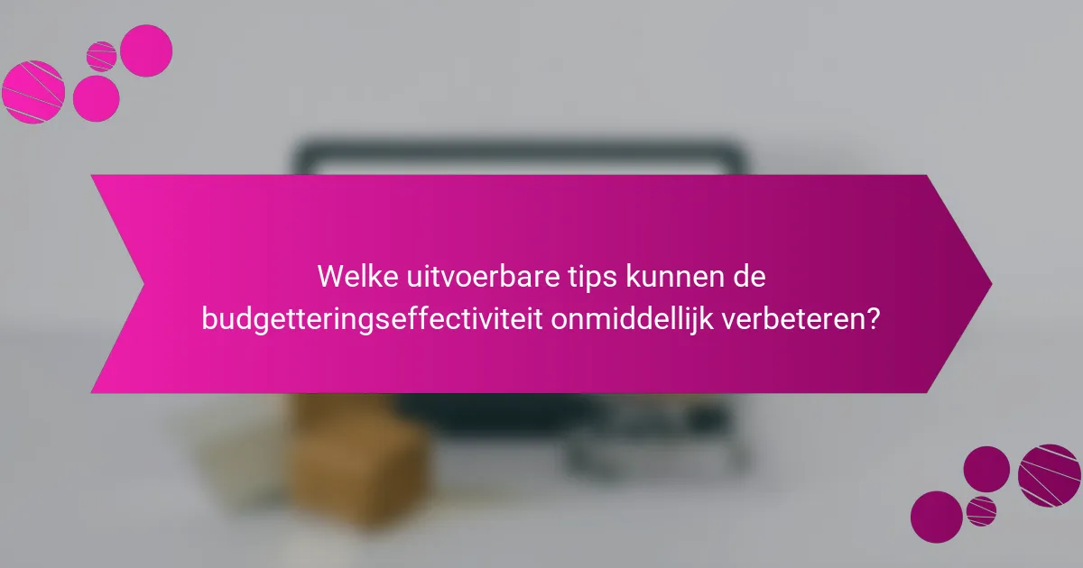 Welke uitvoerbare tips kunnen de budgetteringseffectiviteit onmiddellijk verbeteren?